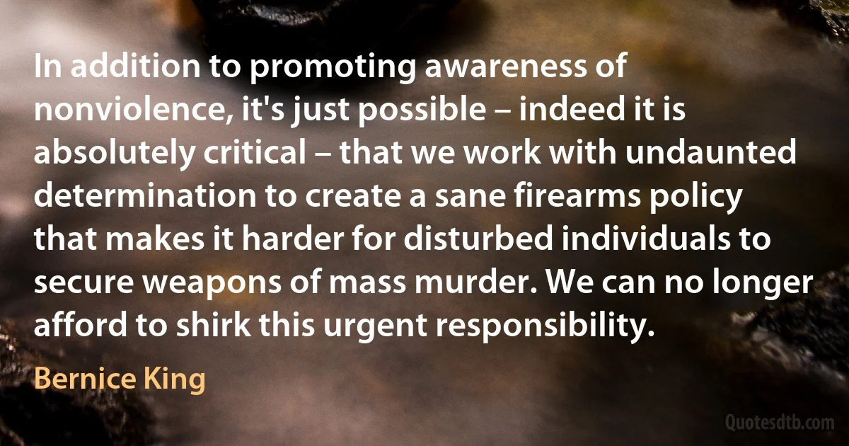 In addition to promoting awareness of nonviolence, it's just possible – indeed it is absolutely critical – that we work with undaunted determination to create a sane firearms policy that makes it harder for disturbed individuals to secure weapons of mass murder. We can no longer afford to shirk this urgent responsibility. (Bernice King)