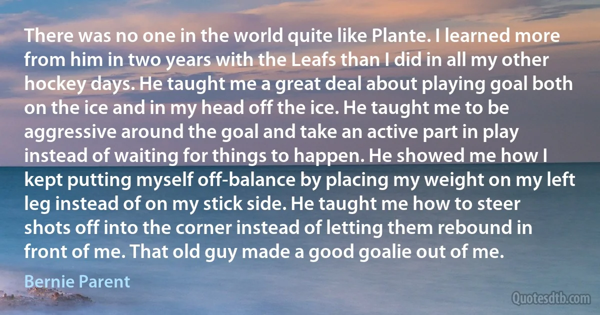 There was no one in the world quite like Plante. I learned more from him in two years with the Leafs than I did in all my other hockey days. He taught me a great deal about playing goal both on the ice and in my head off the ice. He taught me to be aggressive around the goal and take an active part in play instead of waiting for things to happen. He showed me how I kept putting myself off-balance by placing my weight on my left leg instead of on my stick side. He taught me how to steer shots off into the corner instead of letting them rebound in front of me. That old guy made a good goalie out of me. (Bernie Parent)