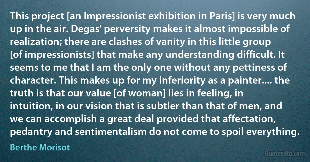 This project [an Impressionist exhibition in Paris] is very much up in the air. Degas' perversity makes it almost impossible of realization; there are clashes of vanity in this little group [of impressionists] that make any understanding difficult. It seems to me that I am the only one without any pettiness of character. This makes up for my inferiority as a painter.... the truth is that our value [of woman] lies in feeling, in intuition, in our vision that is subtler than that of men, and we can accomplish a great deal provided that affectation, pedantry and sentimentalism do not come to spoil everything. (Berthe Morisot)