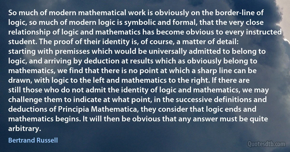 So much of modern mathematical work is obviously on the border-line of logic, so much of modern logic is symbolic and formal, that the very close relationship of logic and mathematics has become obvious to every instructed student. The proof of their identity is, of course, a matter of detail: starting with premisses which would be universally admitted to belong to logic, and arriving by deduction at results which as obviously belong to mathematics, we find that there is no point at which a sharp line can be drawn, with logic to the left and mathematics to the right. If there are still those who do not admit the identity of logic and mathematics, we may challenge them to indicate at what point, in the successive definitions and deductions of Principia Mathematica, they consider that logic ends and mathematics begins. It will then be obvious that any answer must be quite arbitrary. (Bertrand Russell)