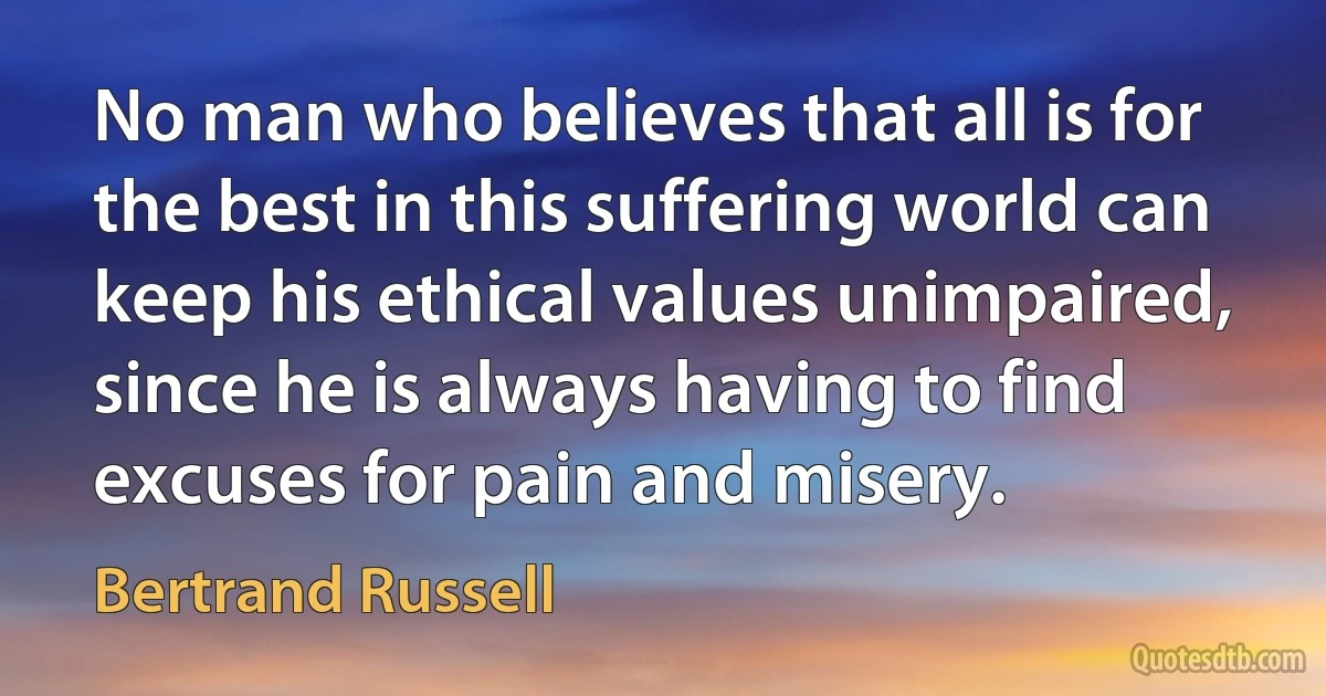 No man who believes that all is for the best in this suffering world can keep his ethical values unimpaired, since he is always having to find excuses for pain and misery. (Bertrand Russell)