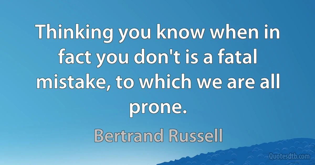 Thinking you know when in fact you don't is a fatal mistake, to which we are all prone. (Bertrand Russell)