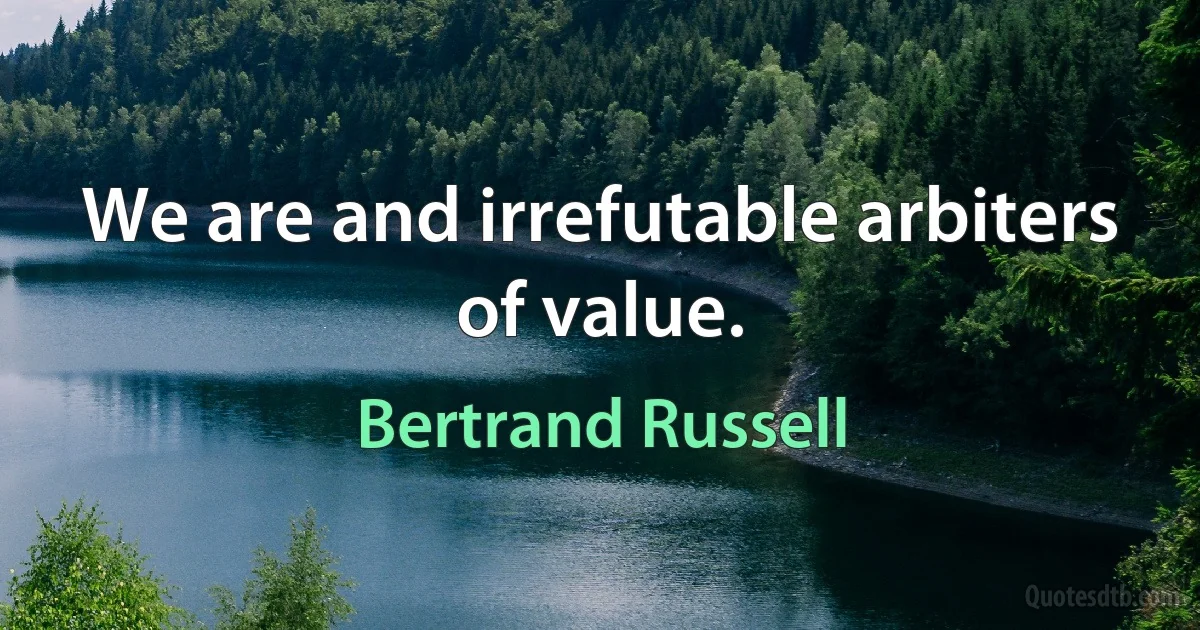 We are and irrefutable arbiters of value. (Bertrand Russell)