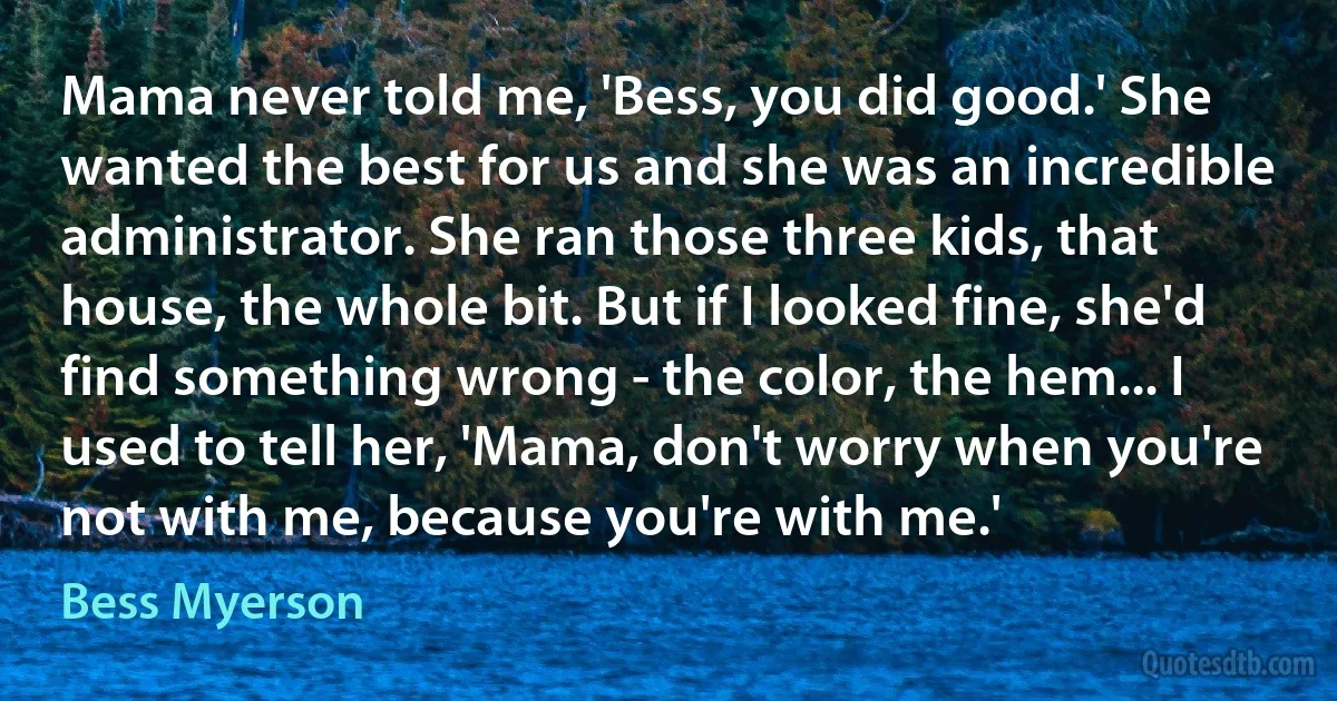 Mama never told me, 'Bess, you did good.' She wanted the best for us and she was an incredible administrator. She ran those three kids, that house, the whole bit. But if I looked fine, she'd find something wrong - the color, the hem... I used to tell her, 'Mama, don't worry when you're not with me, because you're with me.' (Bess Myerson)