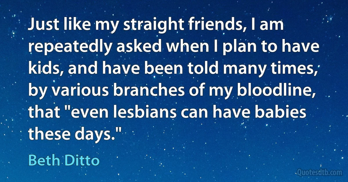 Just like my straight friends, I am repeatedly asked when I plan to have kids, and have been told many times, by various branches of my bloodline, that "even lesbians can have babies these days." (Beth Ditto)