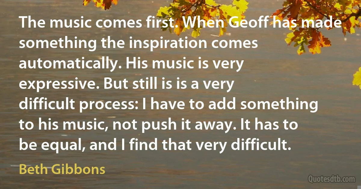 The music comes first. When Geoff has made something the inspiration comes automatically. His music is very expressive. But still is is a very difficult process: I have to add something to his music, not push it away. It has to be equal, and I find that very difficult. (Beth Gibbons)