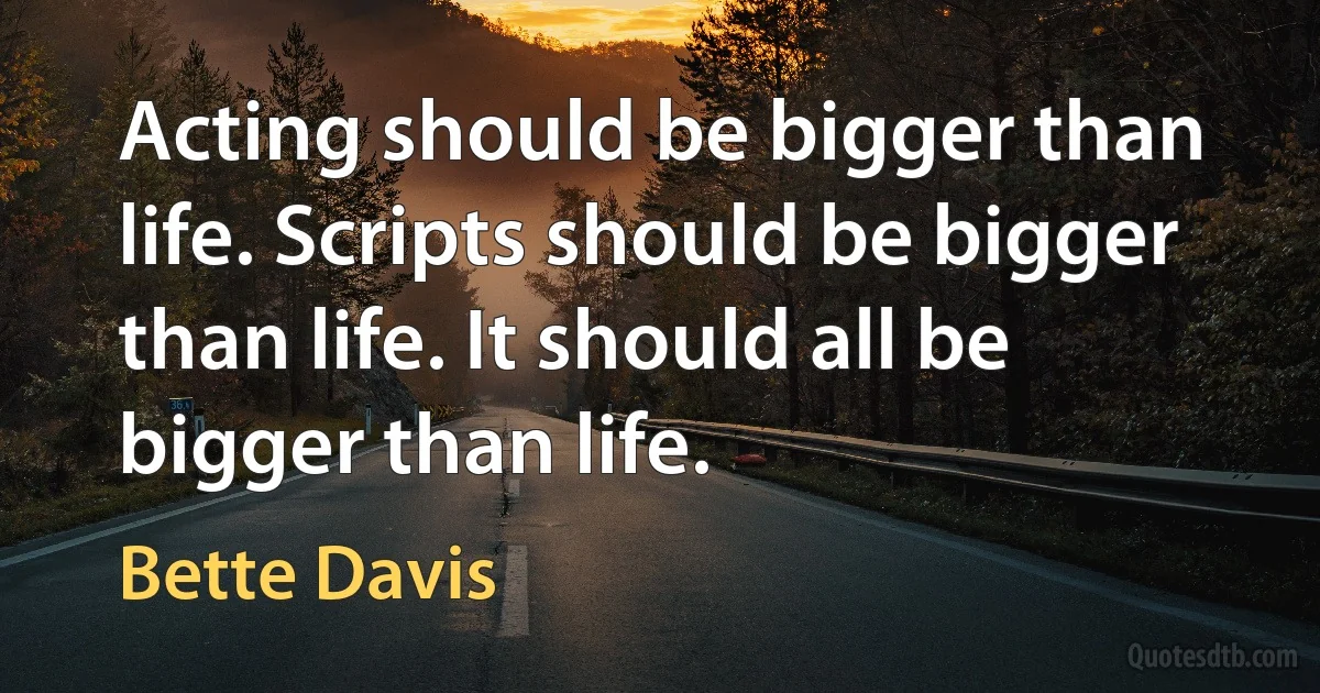 Acting should be bigger than life. Scripts should be bigger than life. It should all be bigger than life. (Bette Davis)