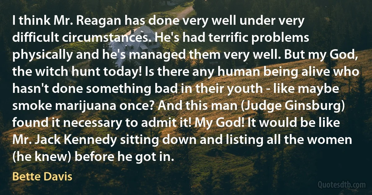 I think Mr. Reagan has done very well under very difficult circumstances. He's had terrific problems physically and he's managed them very well. But my God, the witch hunt today! Is there any human being alive who hasn't done something bad in their youth - like maybe smoke marijuana once? And this man (Judge Ginsburg) found it necessary to admit it! My God! It would be like Mr. Jack Kennedy sitting down and listing all the women (he knew) before he got in. (Bette Davis)