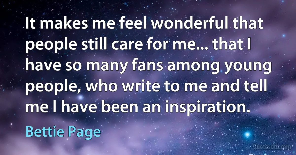 It makes me feel wonderful that people still care for me... that I have so many fans among young people, who write to me and tell me I have been an inspiration. (Bettie Page)