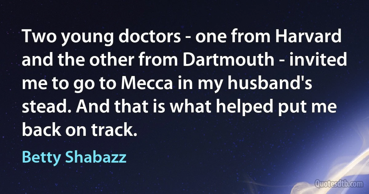 Two young doctors - one from Harvard and the other from Dartmouth - invited me to go to Mecca in my husband's stead. And that is what helped put me back on track. (Betty Shabazz)