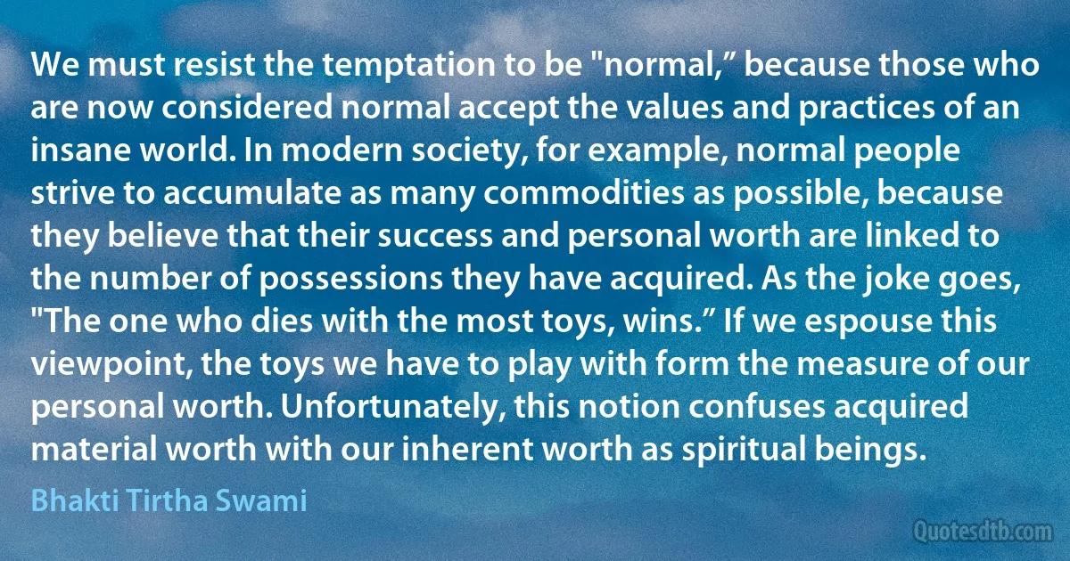 We must resist the temptation to be "normal,” because those who are now considered normal accept the values and practices of an insane world. In modern society, for example, normal people strive to accumulate as many commodities as possible, because they believe that their success and personal worth are linked to the number of possessions they have acquired. As the joke goes, "The one who dies with the most toys, wins.” If we espouse this viewpoint, the toys we have to play with form the measure of our personal worth. Unfortunately, this notion confuses acquired material worth with our inherent worth as spiritual beings. (Bhakti Tirtha Swami)