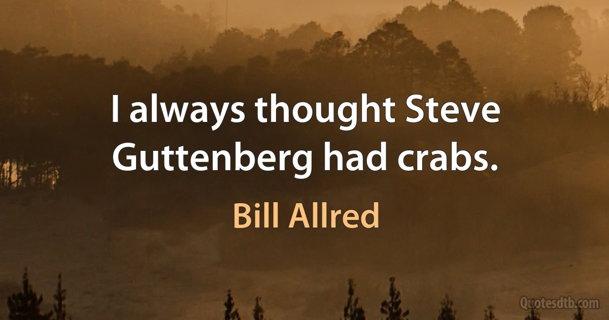 I always thought Steve Guttenberg had crabs. (Bill Allred)