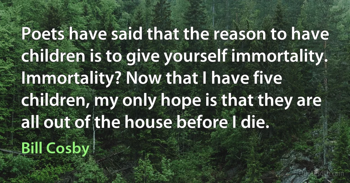 Poets have said that the reason to have children is to give yourself immortality. Immortality? Now that I have five children, my only hope is that they are all out of the house before I die. (Bill Cosby)