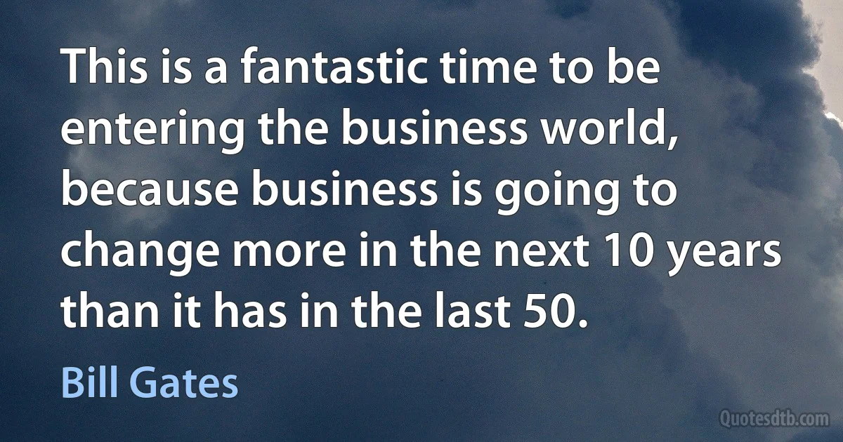 This is a fantastic time to be entering the business world, because business is going to change more in the next 10 years than it has in the last 50. (Bill Gates)