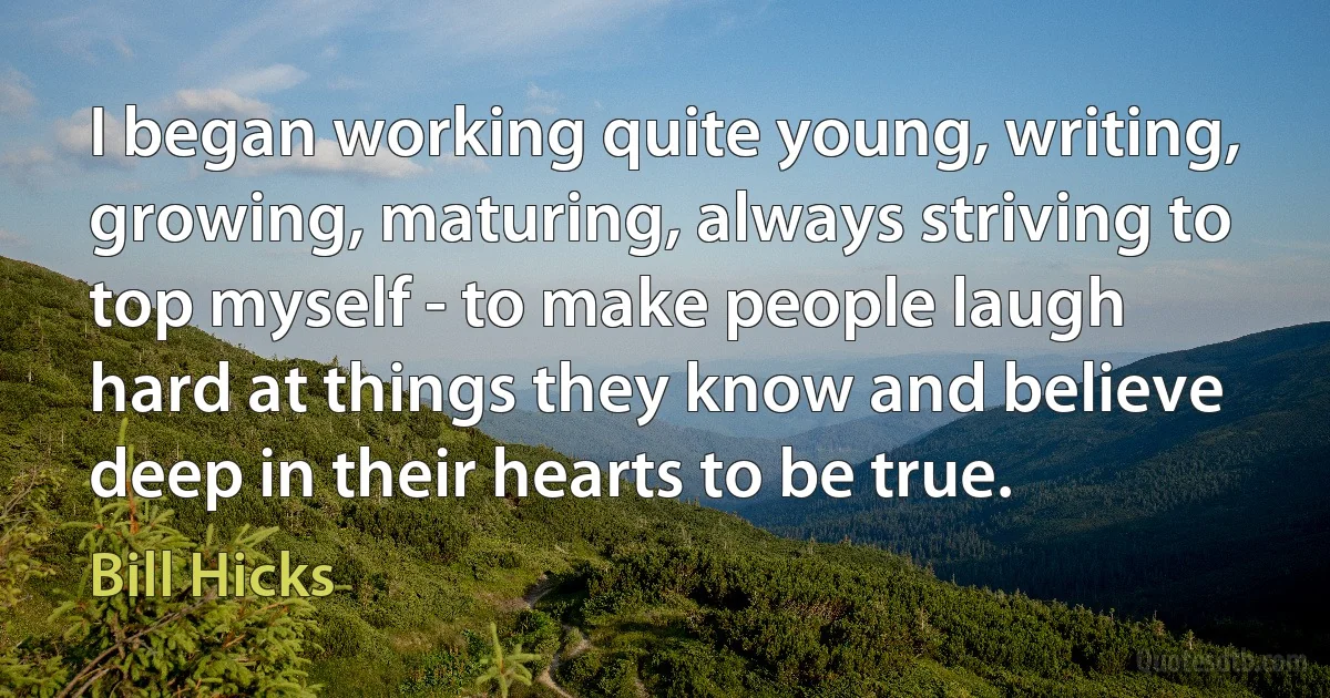 I began working quite young, writing, growing, maturing, always striving to top myself - to make people laugh hard at things they know and believe deep in their hearts to be true. (Bill Hicks)