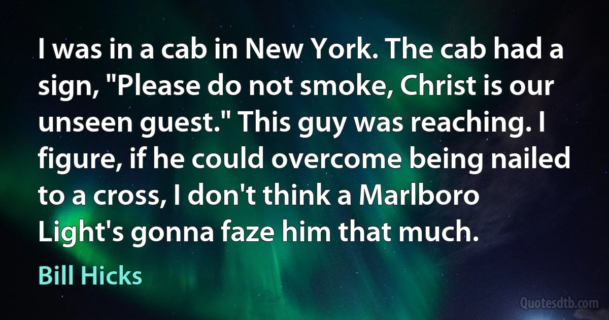 I was in a cab in New York. The cab had a sign, "Please do not smoke, Christ is our unseen guest." This guy was reaching. I figure, if he could overcome being nailed to a cross, I don't think a Marlboro Light's gonna faze him that much. (Bill Hicks)