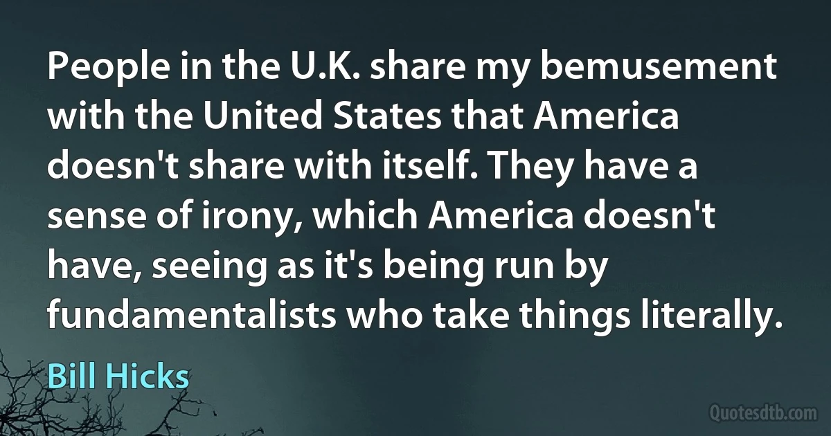 People in the U.K. share my bemusement with the United States that America doesn't share with itself. They have a sense of irony, which America doesn't have, seeing as it's being run by fundamentalists who take things literally. (Bill Hicks)