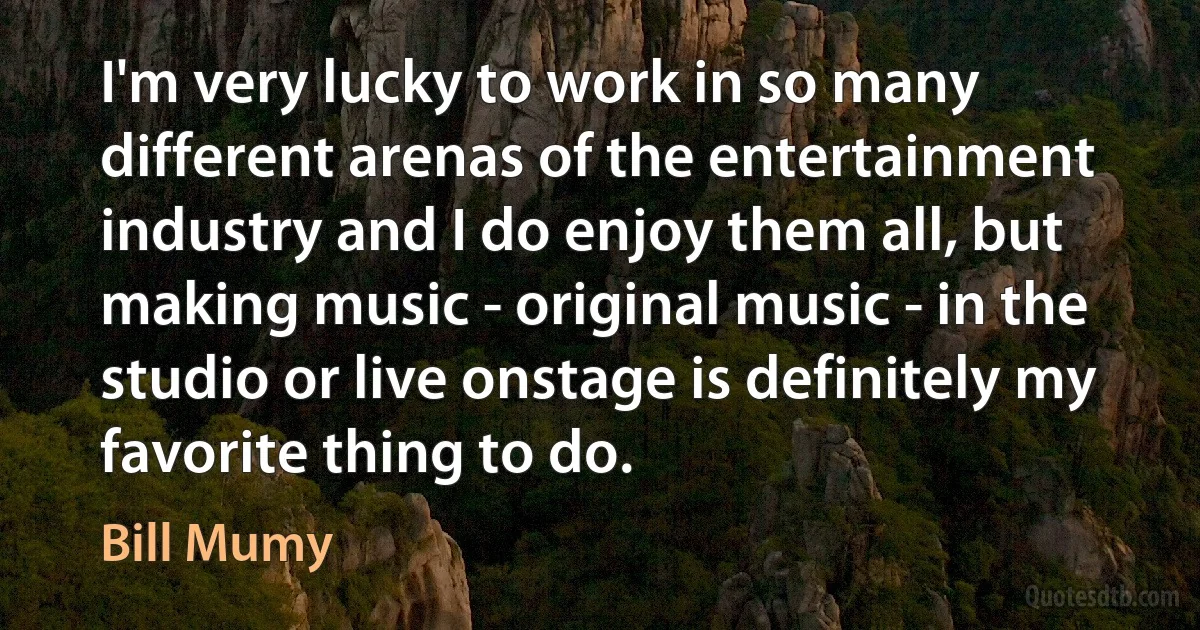 I'm very lucky to work in so many different arenas of the entertainment industry and I do enjoy them all, but making music - original music - in the studio or live onstage is definitely my favorite thing to do. (Bill Mumy)