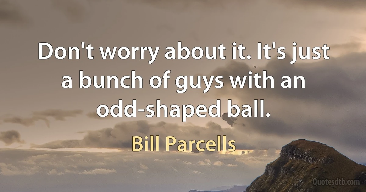 Don't worry about it. It's just a bunch of guys with an odd-shaped ball. (Bill Parcells)