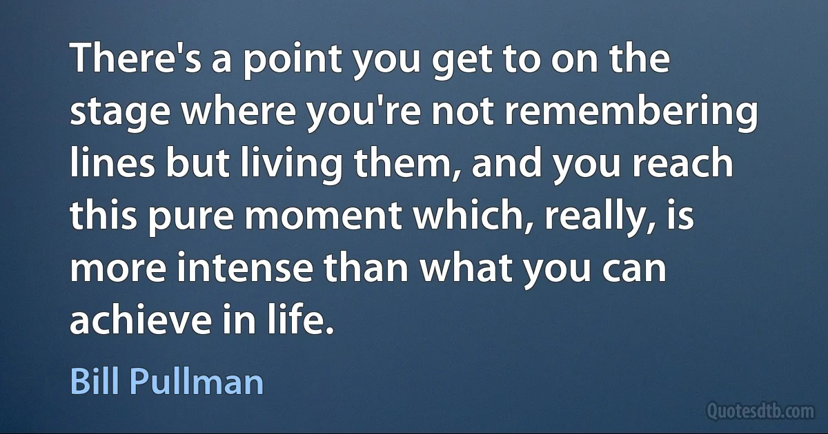 There's a point you get to on the stage where you're not remembering lines but living them, and you reach this pure moment which, really, is more intense than what you can achieve in life. (Bill Pullman)