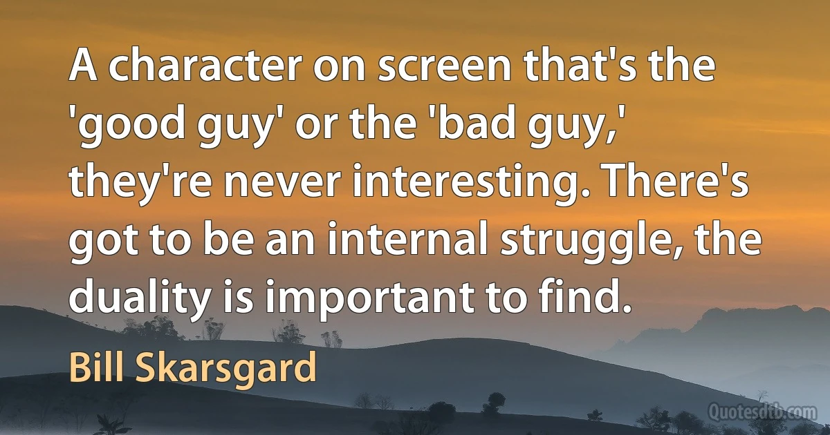 A character on screen that's the 'good guy' or the 'bad guy,' they're never interesting. There's got to be an internal struggle, the duality is important to find. (Bill Skarsgard)