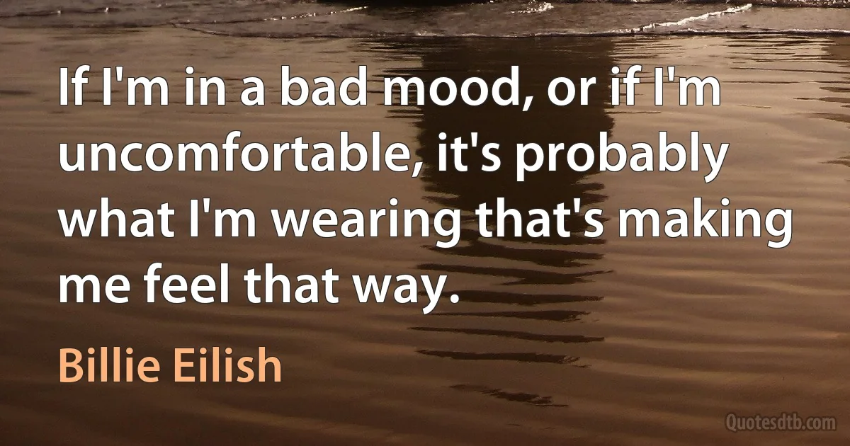 If I'm in a bad mood, or if I'm uncomfortable, it's probably what I'm wearing that's making me feel that way. (Billie Eilish)