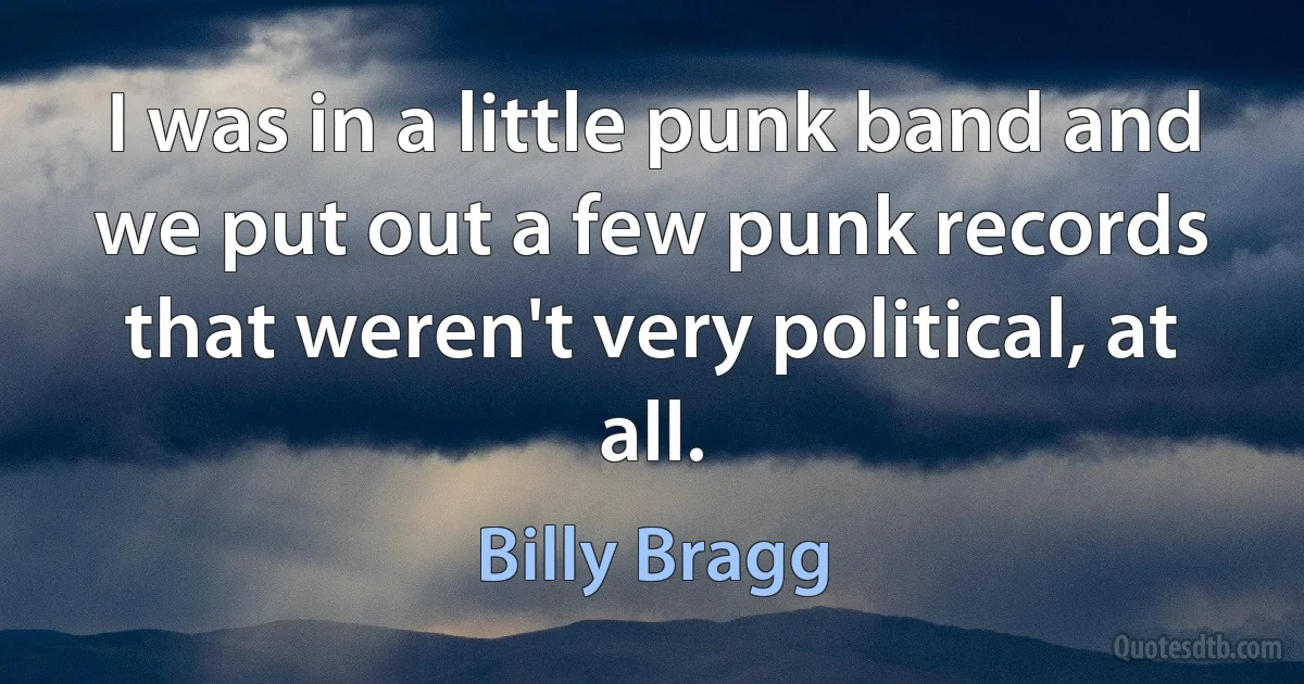 I was in a little punk band and we put out a few punk records that weren't very political, at all. (Billy Bragg)