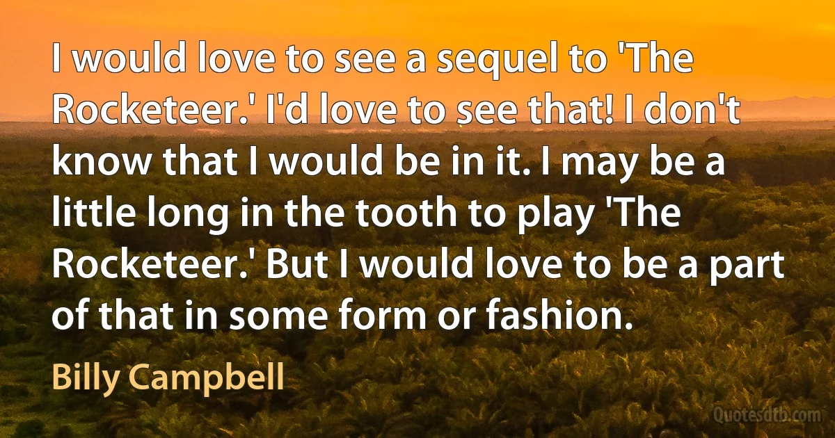 I would love to see a sequel to 'The Rocketeer.' I'd love to see that! I don't know that I would be in it. I may be a little long in the tooth to play 'The Rocketeer.' But I would love to be a part of that in some form or fashion. (Billy Campbell)