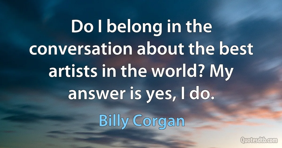 Do I belong in the conversation about the best artists in the world? My answer is yes, I do. (Billy Corgan)