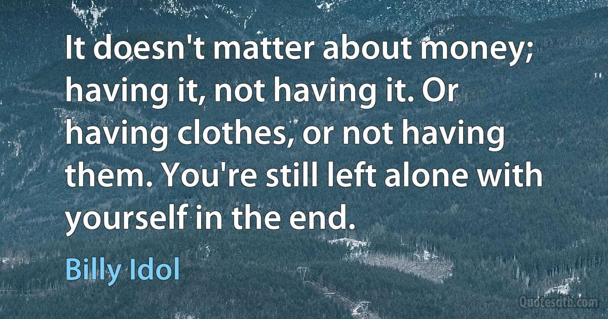 It doesn't matter about money; having it, not having it. Or having clothes, or not having them. You're still left alone with yourself in the end. (Billy Idol)