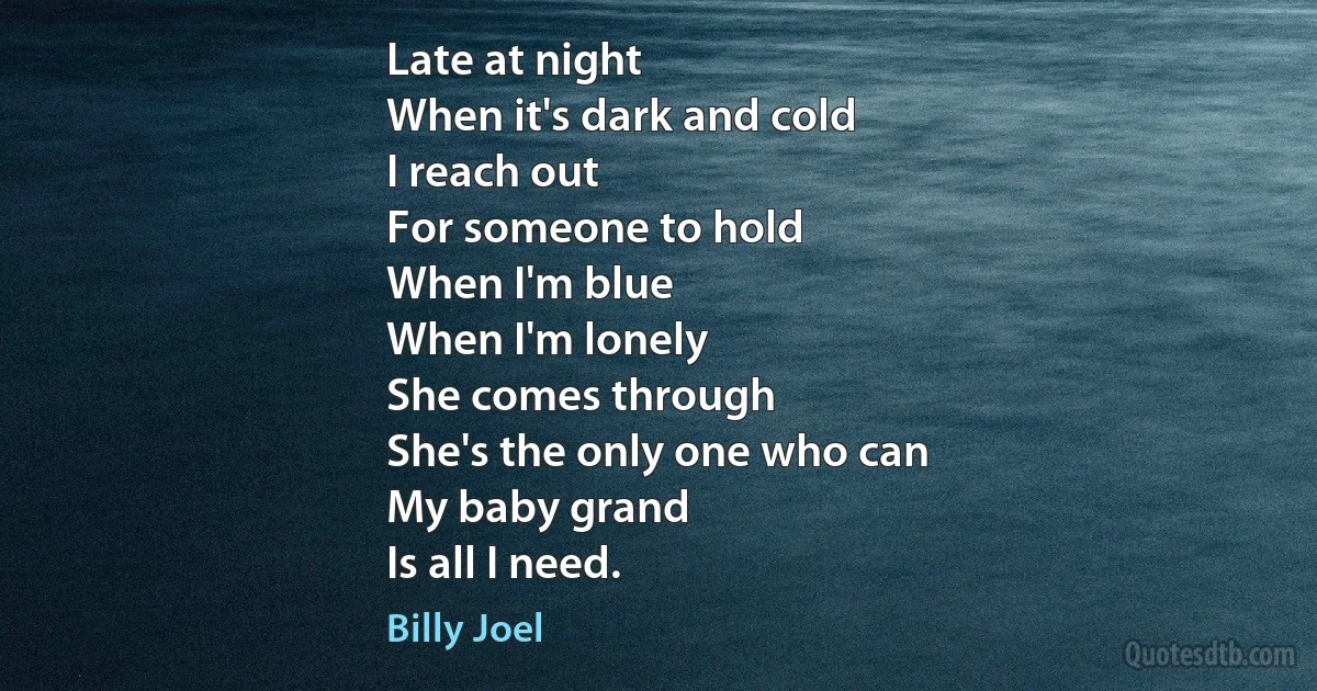 Late at night
When it's dark and cold
I reach out
For someone to hold
When I'm blue
When I'm lonely
She comes through
She's the only one who can
My baby grand
Is all I need. (Billy Joel)