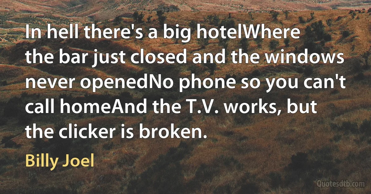 In hell there's a big hotelWhere the bar just closed and the windows never openedNo phone so you can't call homeAnd the T.V. works, but the clicker is broken. (Billy Joel)