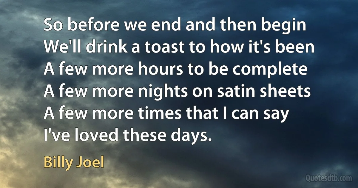 So before we end and then begin
We'll drink a toast to how it's been
A few more hours to be complete
A few more nights on satin sheets
A few more times that I can say
I've loved these days. (Billy Joel)