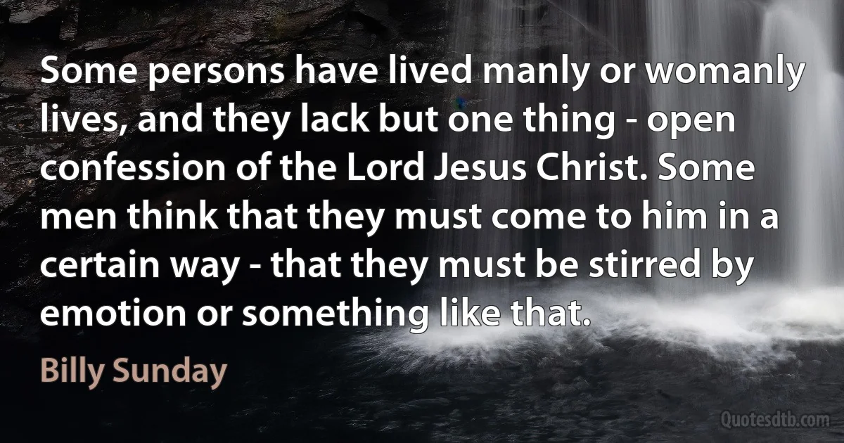 Some persons have lived manly or womanly lives, and they lack but one thing - open confession of the Lord Jesus Christ. Some men think that they must come to him in a certain way - that they must be stirred by emotion or something like that. (Billy Sunday)