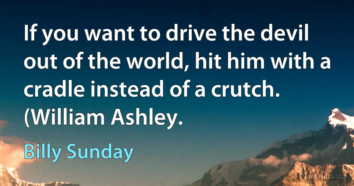 If you want to drive the devil out of the world, hit him with a cradle instead of a crutch. (William Ashley. (Billy Sunday)