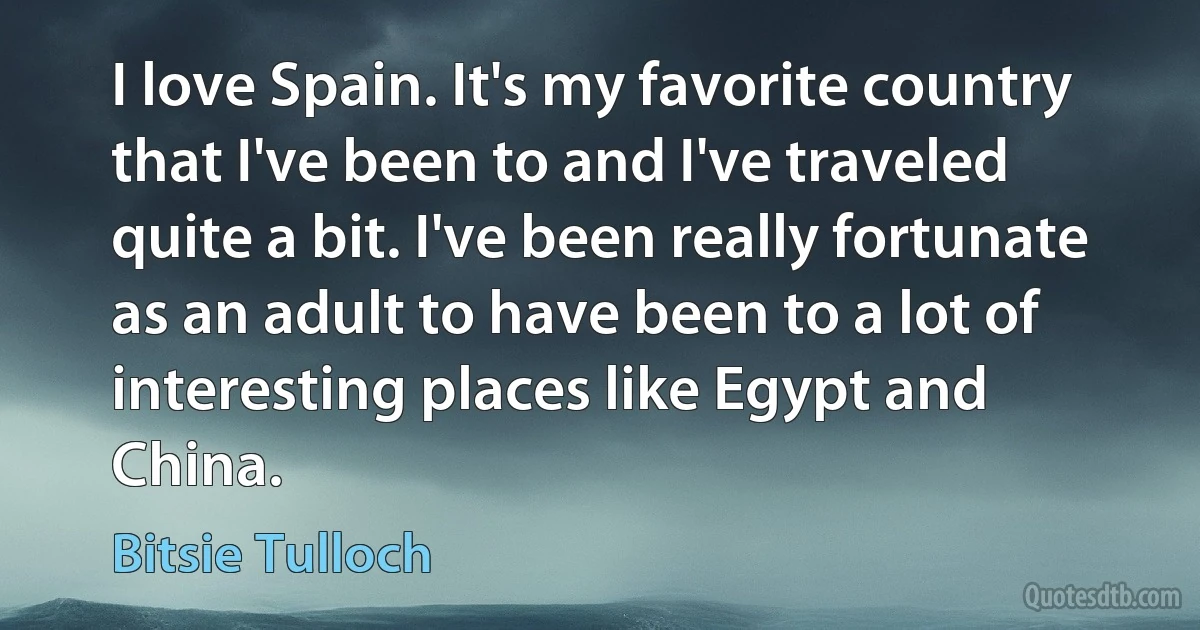 I love Spain. It's my favorite country that I've been to and I've traveled quite a bit. I've been really fortunate as an adult to have been to a lot of interesting places like Egypt and China. (Bitsie Tulloch)