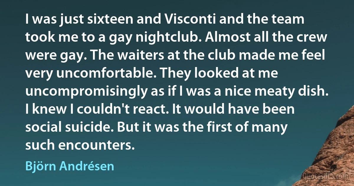 I was just sixteen and Visconti and the team took me to a gay nightclub. Almost all the crew were gay. The waiters at the club made me feel very uncomfortable. They looked at me uncompromisingly as if I was a nice meaty dish. I knew I couldn't react. It would have been social suicide. But it was the first of many such encounters. (Björn Andrésen)