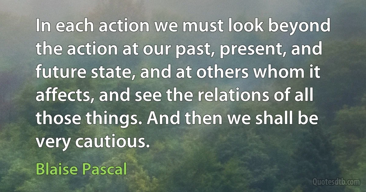 In each action we must look beyond the action at our past, present, and future state, and at others whom it affects, and see the relations of all those things. And then we shall be very cautious. (Blaise Pascal)