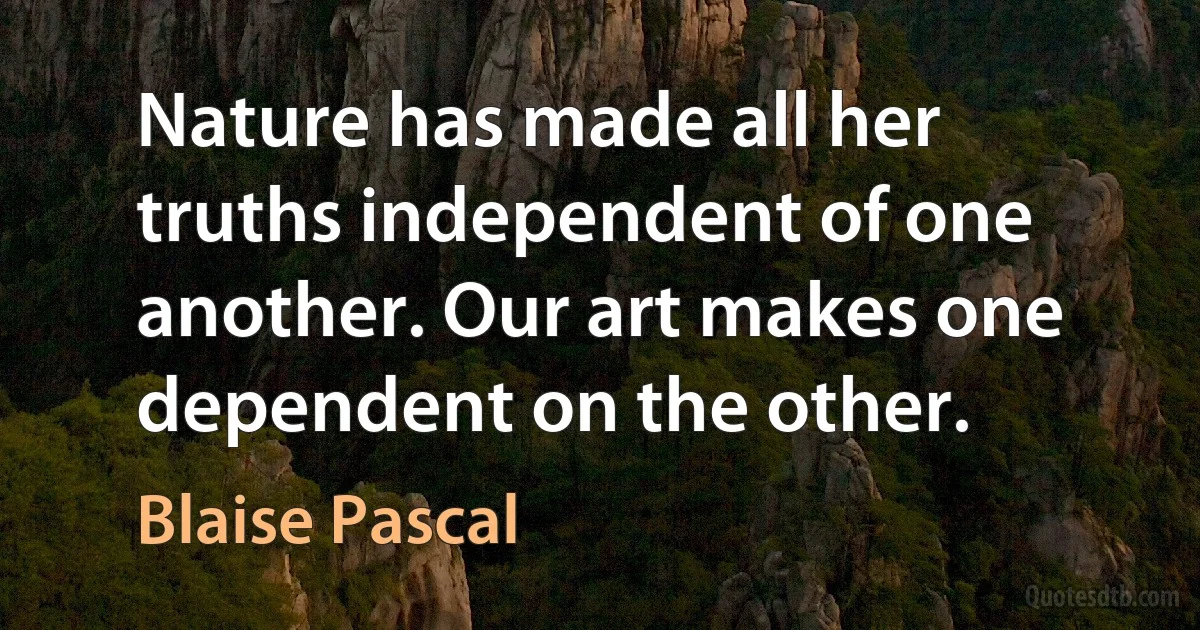 Nature has made all her truths independent of one another. Our art makes one dependent on the other. (Blaise Pascal)