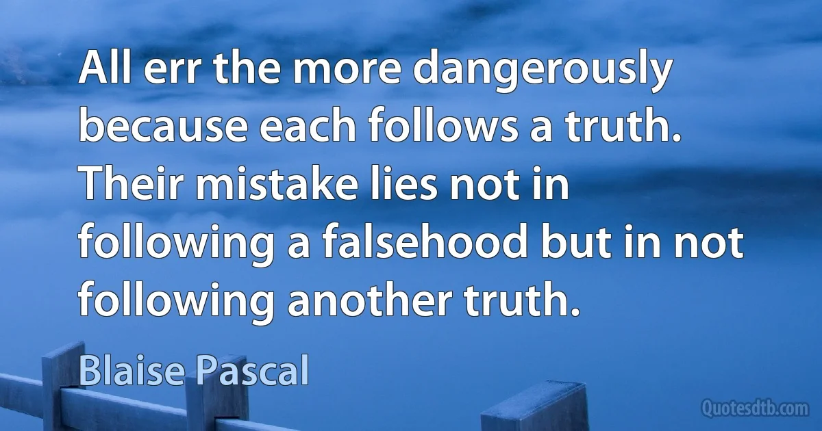 All err the more dangerously because each follows a truth. Their mistake lies not in following a falsehood but in not following another truth. (Blaise Pascal)