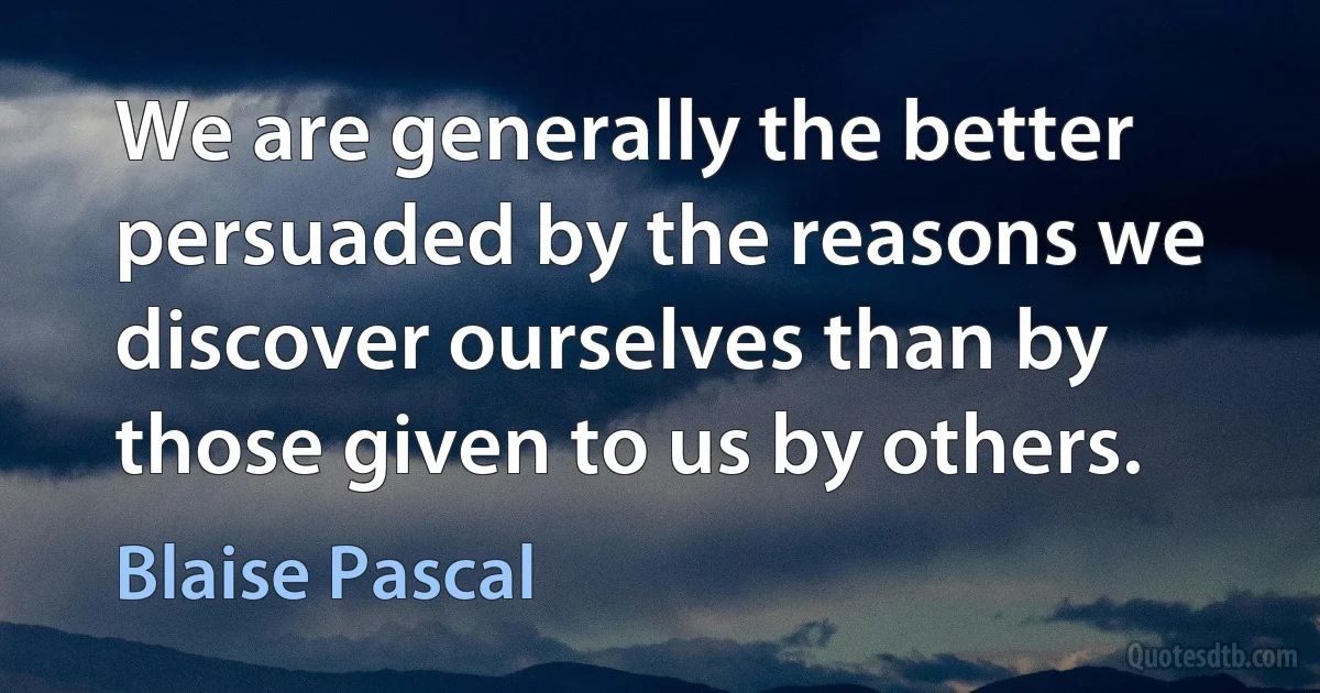 We are generally the better persuaded by the reasons we discover ourselves than by those given to us by others. (Blaise Pascal)