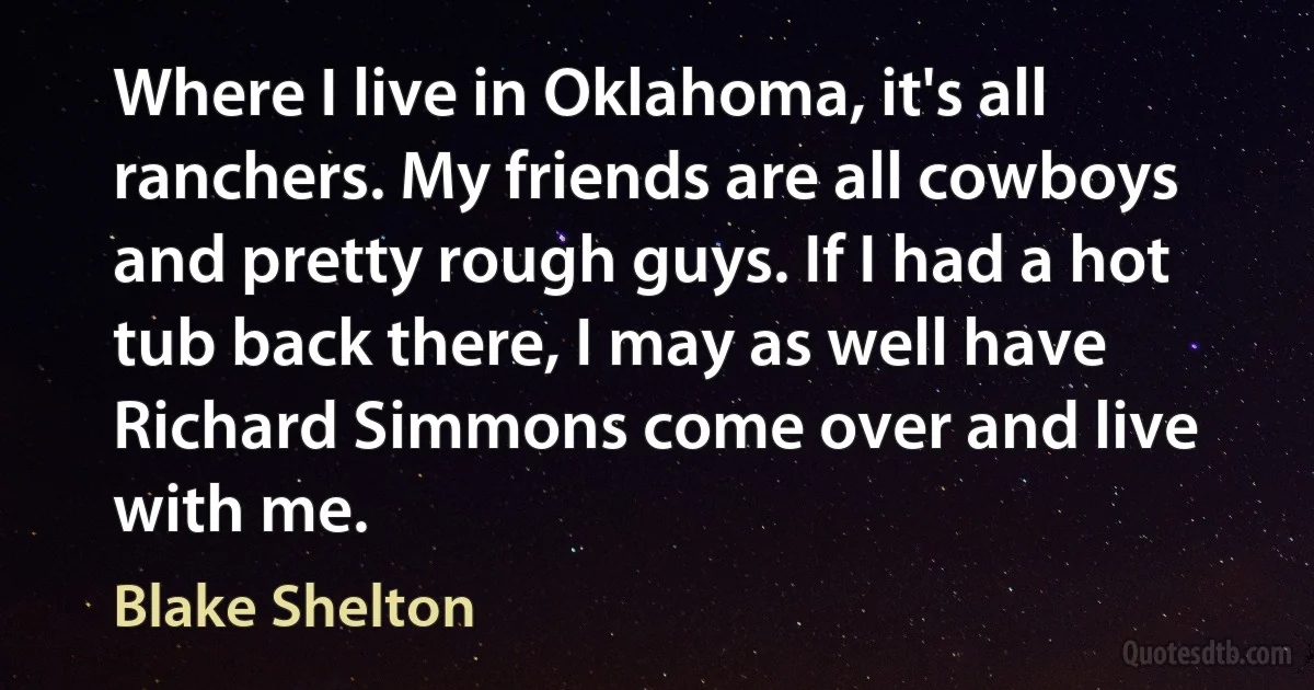 Where I live in Oklahoma, it's all ranchers. My friends are all cowboys and pretty rough guys. If I had a hot tub back there, I may as well have Richard Simmons come over and live with me. (Blake Shelton)