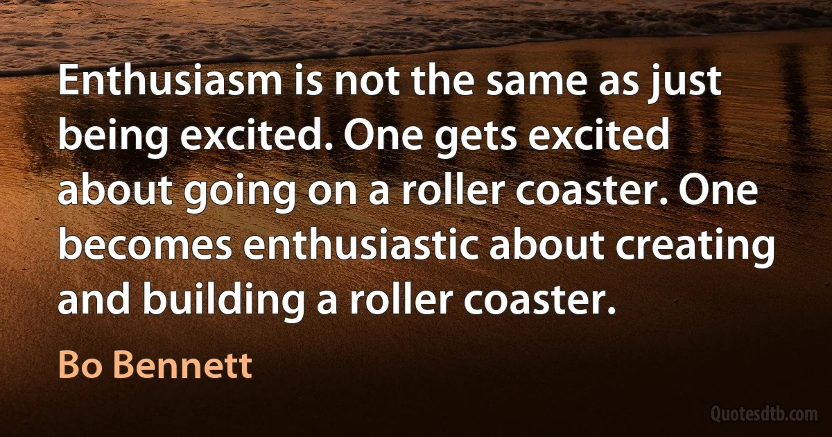 Enthusiasm is not the same as just being excited. One gets excited about going on a roller coaster. One becomes enthusiastic about creating and building a roller coaster. (Bo Bennett)