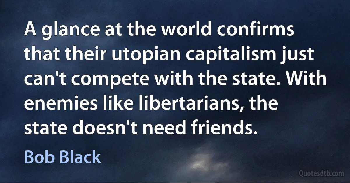 A glance at the world confirms that their utopian capitalism just can't compete with the state. With enemies like libertarians, the state doesn't need friends. (Bob Black)