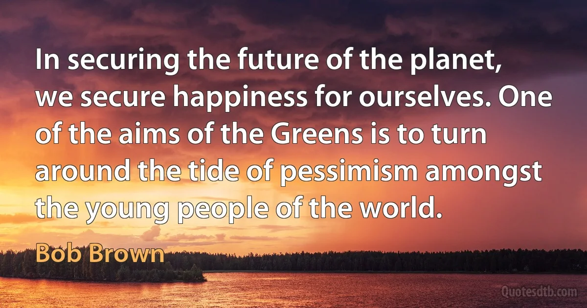 In securing the future of the planet, we secure happiness for ourselves. One of the aims of the Greens is to turn around the tide of pessimism amongst the young people of the world. (Bob Brown)