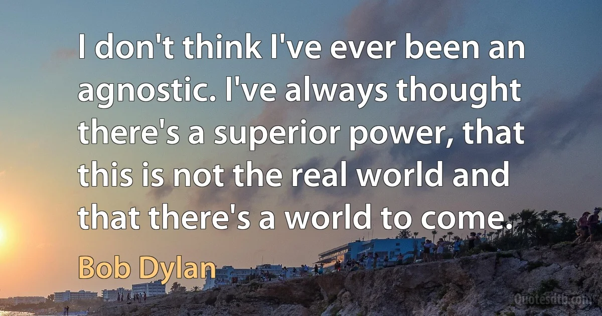 I don't think I've ever been an agnostic. I've always thought there's a superior power, that this is not the real world and that there's a world to come. (Bob Dylan)