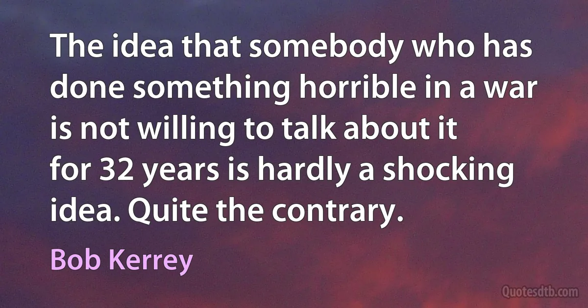 The idea that somebody who has done something horrible in a war is not willing to talk about it for 32 years is hardly a shocking idea. Quite the contrary. (Bob Kerrey)