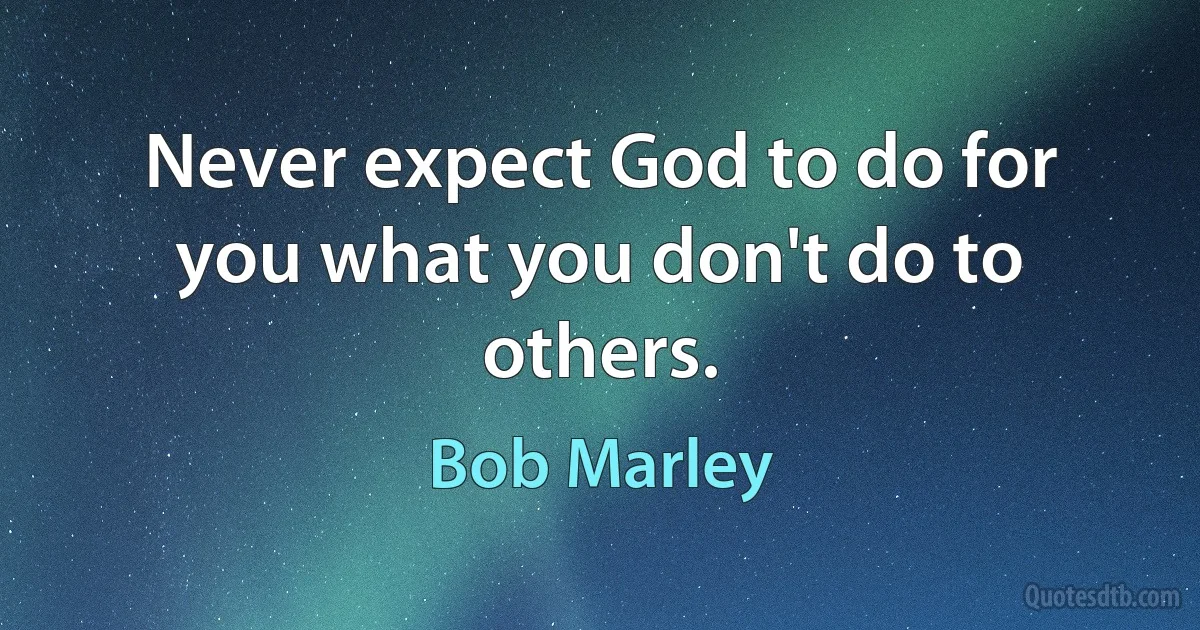 Never expect God to do for you what you don't do to others. (Bob Marley)