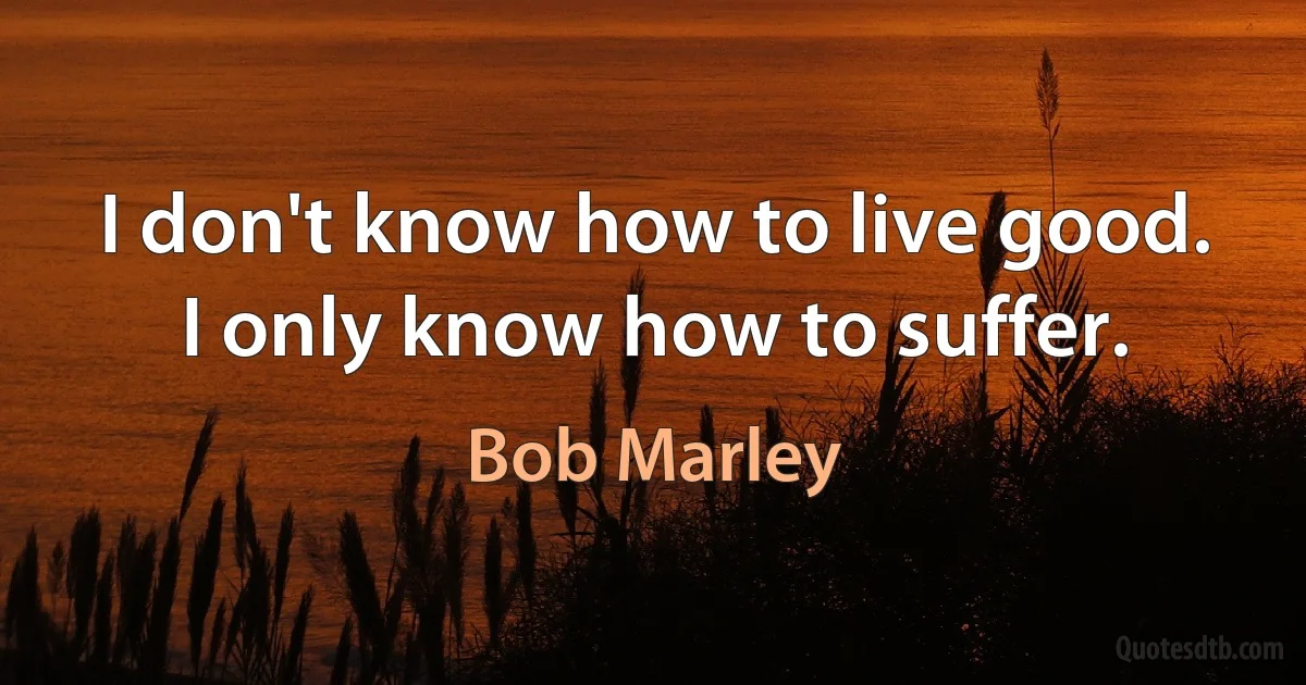 I don't know how to live good. I only know how to suffer. (Bob Marley)