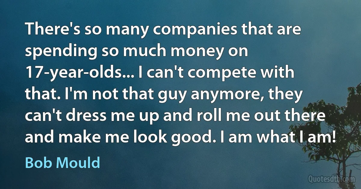 There's so many companies that are spending so much money on 17-year-olds... I can't compete with that. I'm not that guy anymore, they can't dress me up and roll me out there and make me look good. I am what I am! (Bob Mould)